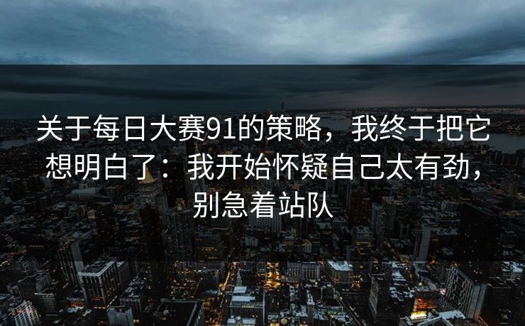 关于每日大赛91的策略，我终于把它想明白了：我开始怀疑自己太有劲，别急着站队