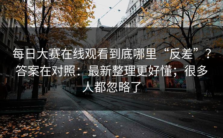 每日大赛在线观看到底哪里“反差”？答案在对照：最新整理更好懂；很多人都忽略了