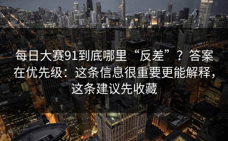 每日大赛91到底哪里“反差”？答案在优先级：这条信息很重要更能解释，这条建议先收藏