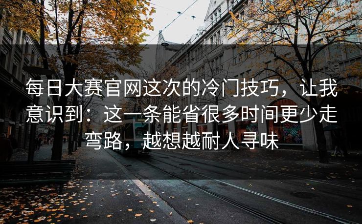 每日大赛官网这次的冷门技巧，让我意识到：这一条能省很多时间更少走弯路，越想越耐人寻味