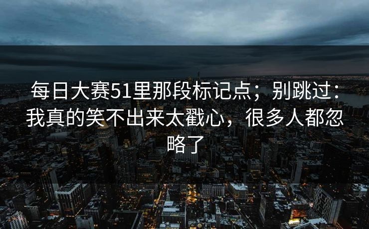 每日大赛51里那段标记点；别跳过：我真的笑不出来太戳心，很多人都忽略了