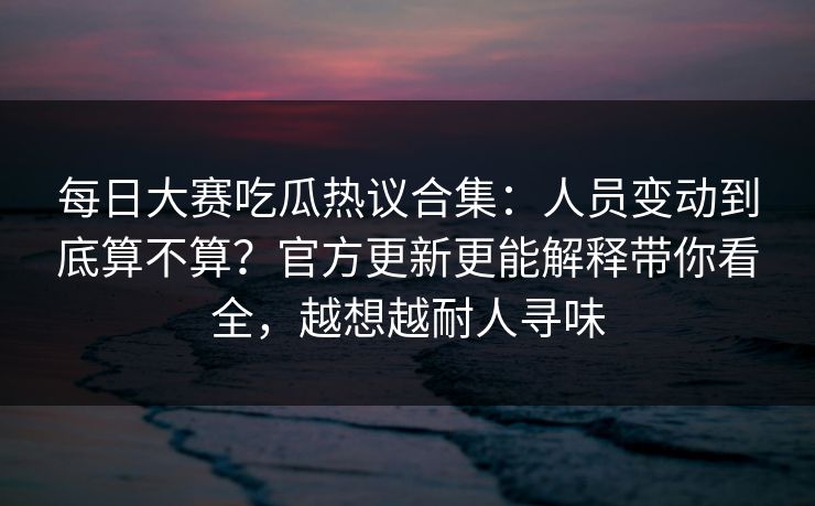 每日大赛吃瓜热议合集：人员变动到底算不算？官方更新更能解释带你看全，越想越耐人寻味