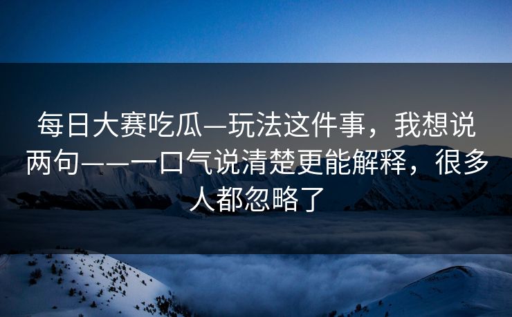每日大赛吃瓜—玩法这件事，我想说两句——一口气说清楚更能解释，很多人都忽略了