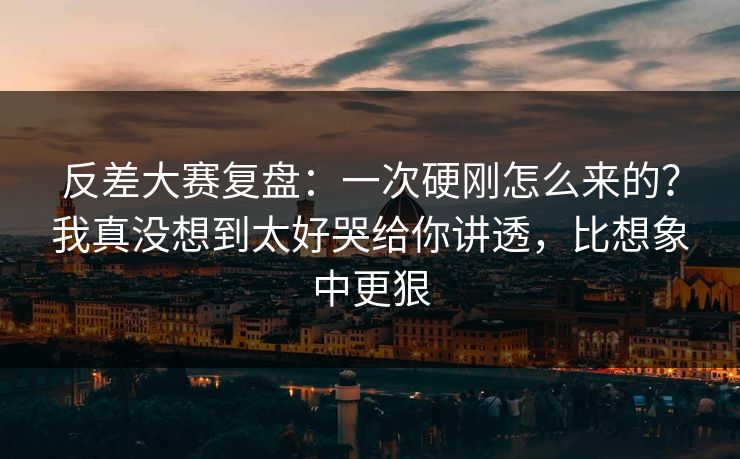 反差大赛复盘：一次硬刚怎么来的？我真没想到太好哭给你讲透，比想象中更狠