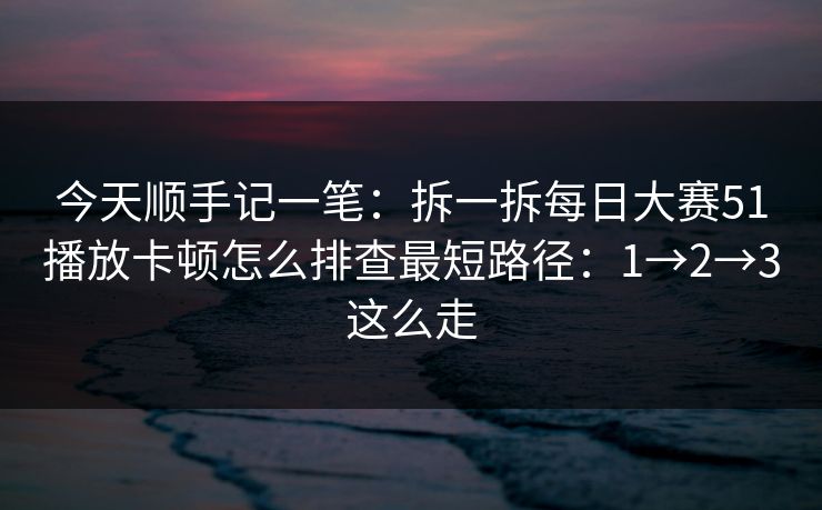 今天顺手记一笔：拆一拆每日大赛51播放卡顿怎么排查最短路径：1→2→3这么走