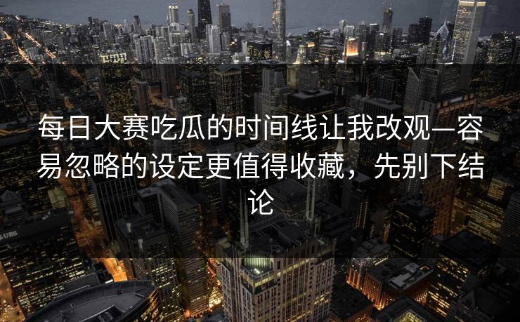 每日大赛吃瓜的时间线让我改观—容易忽略的设定更值得收藏，先别下结论