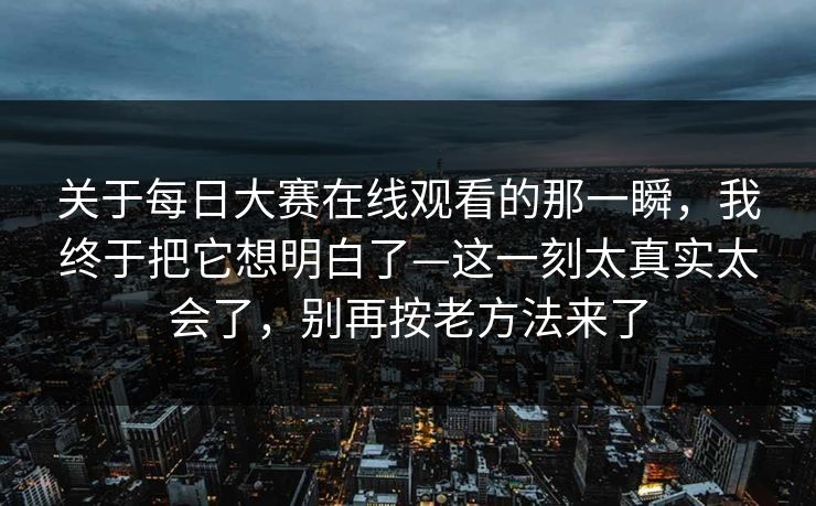 关于每日大赛在线观看的那一瞬，我终于把它想明白了—这一刻太真实太会了，别再按老方法来了
