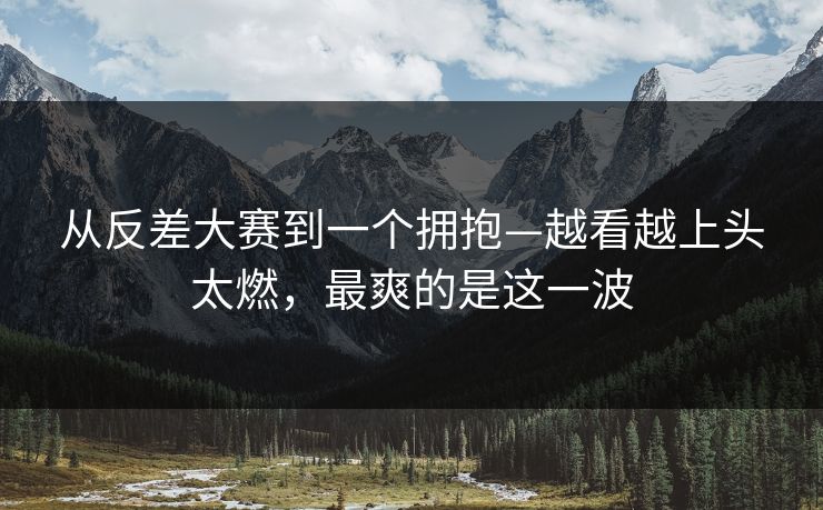 从反差大赛到一个拥抱—越看越上头太燃，最爽的是这一波