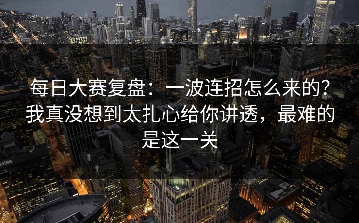 每日大赛复盘：一波连招怎么来的？我真没想到太扎心给你讲透，最难的是这一关
