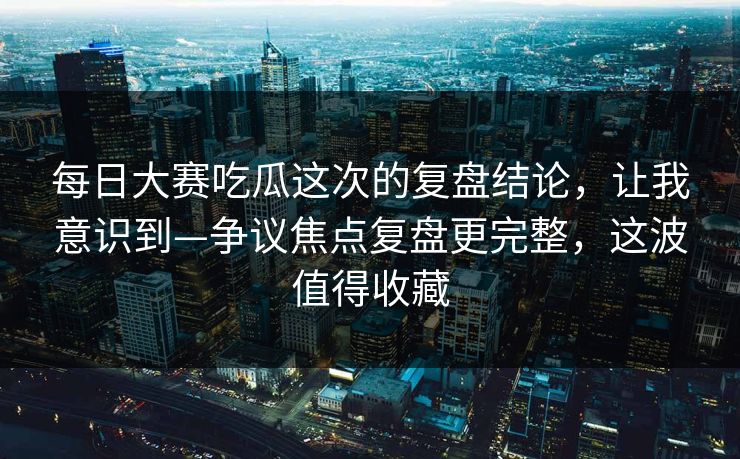 每日大赛吃瓜这次的复盘结论，让我意识到—争议焦点复盘更完整，这波值得收藏