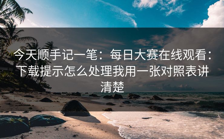 今天顺手记一笔:每日大赛在线观看:下载提示怎么处理我用一张对照表讲清楚 今天顺手记一笔:每日大赛在线观看:下载提示怎么处理我用一张对照表讲清楚