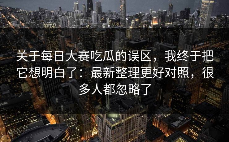 关于每日大赛吃瓜的误区,我终于把它想明白了:最新整理更好对照,很多人都忽略了 关于每日大赛吃瓜的误区,我终于把它想明白了:最新整理更好对照,很多人都忽略了