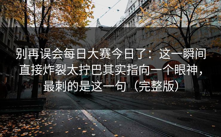 别再误会每日大赛今日了:这一瞬间直接炸裂太拧巴其实指向一个眼神,最刺的是这一句(完整版) 别再误会每日大赛今日了:这一瞬间直接炸裂太拧巴其实指向一个眼神,最刺的是这一句(完整版)