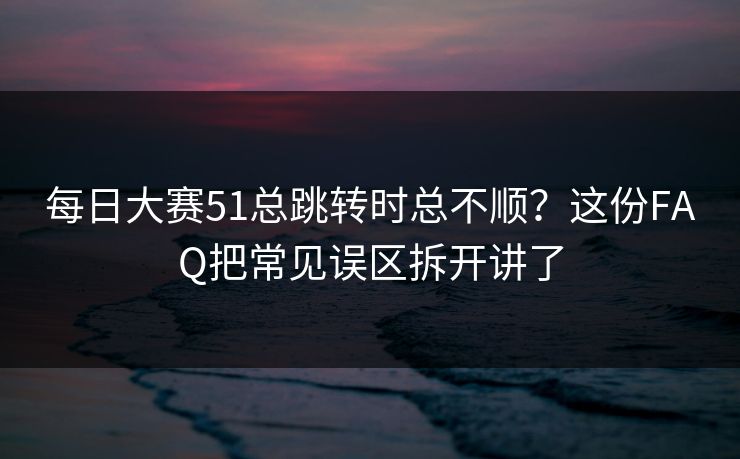 每日大赛51总跳转时总不顺？这份FAQ把常见误区拆开讲了