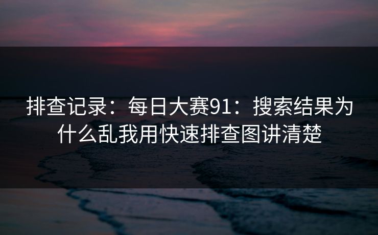 排查记录:每日大赛91:搜索结果为什么乱我用快速排查图讲清楚 排查记录:每日大赛91:搜索结果为什么乱我用快速排查图讲清楚