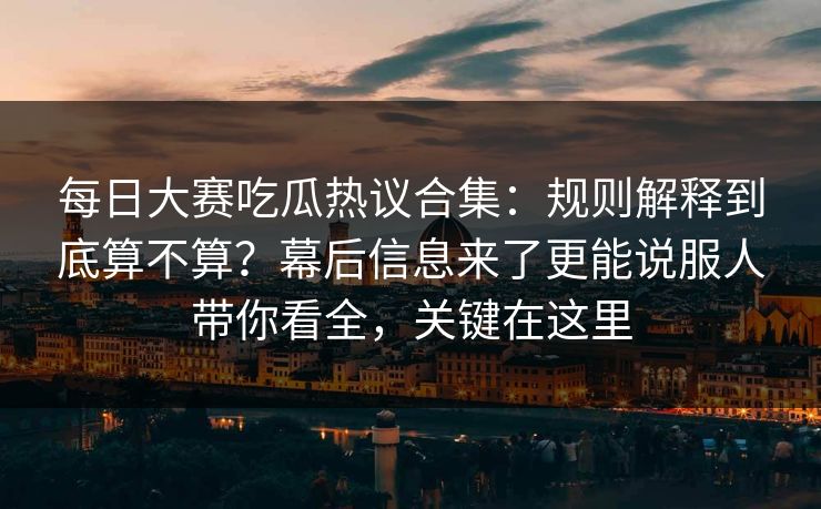 每日大赛吃瓜热议合集：规则解释到底算不算？幕后信息来了更能说服人带你看全，关键在这里