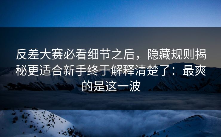 反差大赛必看细节之后，隐藏规则揭秘更适合新手终于解释清楚了：最爽的是这一波