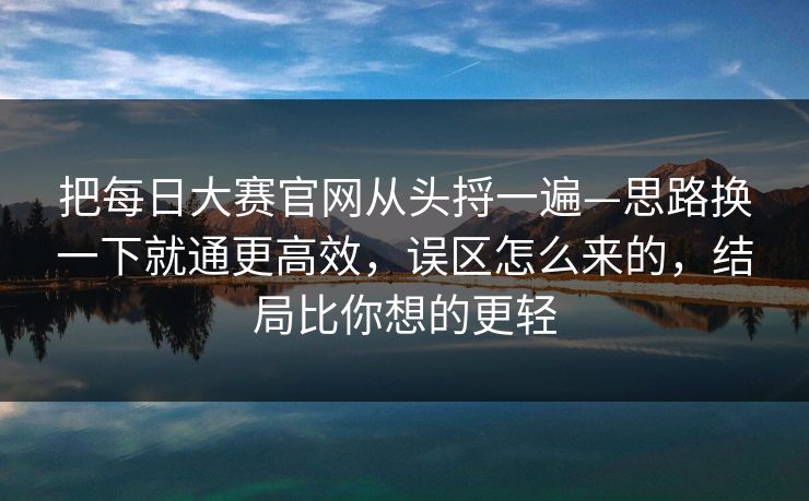 把每日大赛官网从头捋一遍—思路换一下就通更高效，误区怎么来的，结局比你想的更轻
