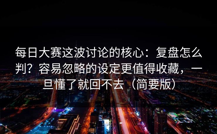 每日大赛这波讨论的核心：复盘怎么判？容易忽略的设定更值得收藏，一旦懂了就回不去（简要版）
