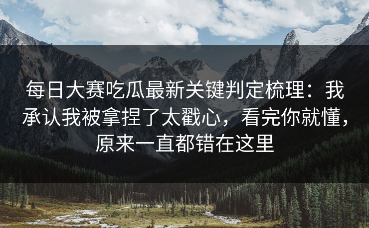 每日大赛吃瓜最新关键判定梳理：我承认我被拿捏了太戳心，看完你就懂，原来一直都错在这里