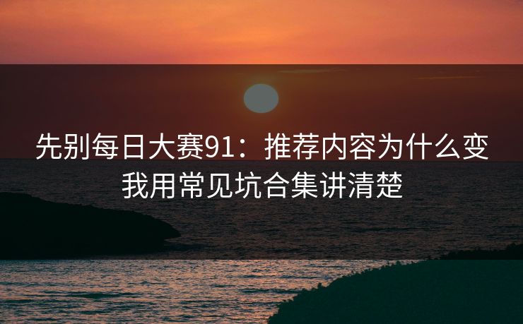 先别每日大赛91：推荐内容为什么变我用常见坑合集讲清楚