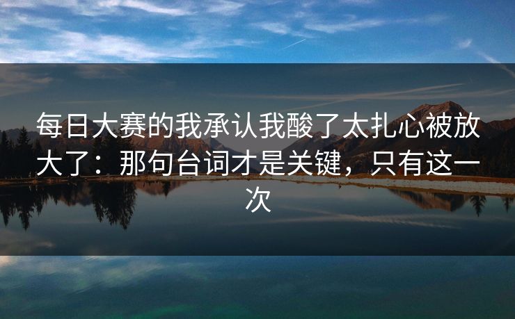 每日大赛的我承认我酸了太扎心被放大了：那句台词才是关键，只有这一次
