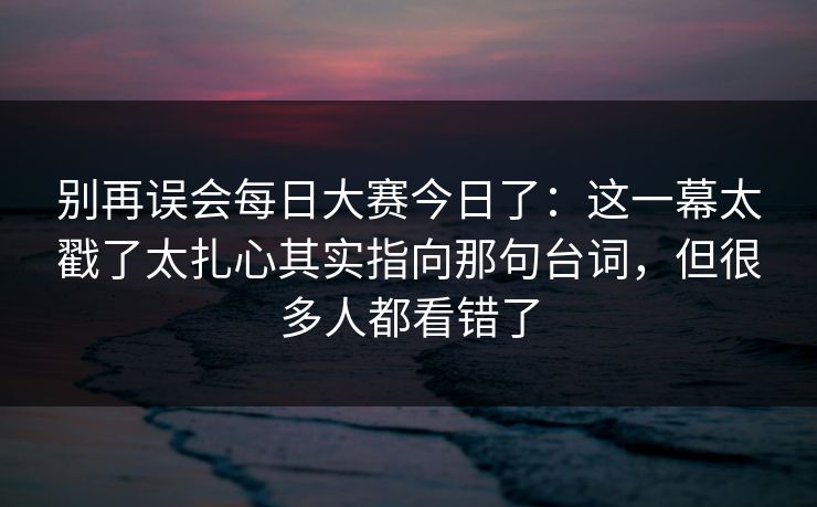 别再误会每日大赛今日了:这一幕太戳了太扎心其实指向那句台词,但很多人都看错了 别再误会每日大赛今日了:这一幕太戳了太扎心其实指向那句台词,但很多人都看错了