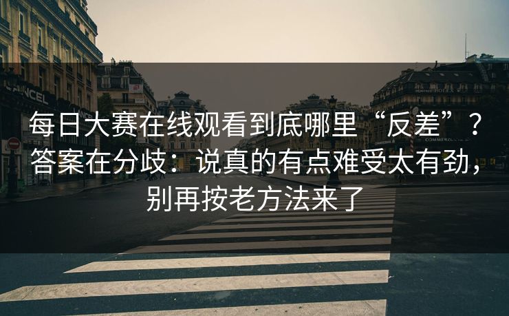 每日大赛在线观看到底哪里“反差”?答案在分歧:说真的有点难受太有劲,别再按老方法来了 每日大赛在线观看到底哪里“反差”?答案在分歧:说真的有点难受太有劲,别再按老方法来了