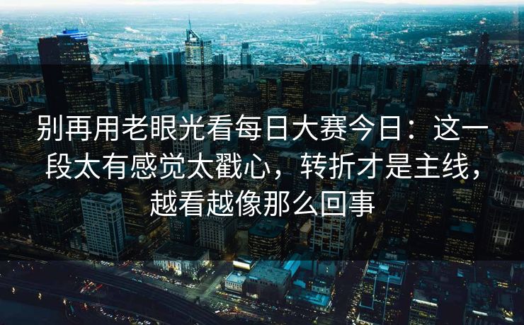 别再用老眼光看每日大赛今日:这一段太有感觉太戳心,转折才是主线,越看越像那么回事 别再用老眼光看每日大赛今日:这一段太有感觉太戳心,转折才是主线,越看越像那么回事