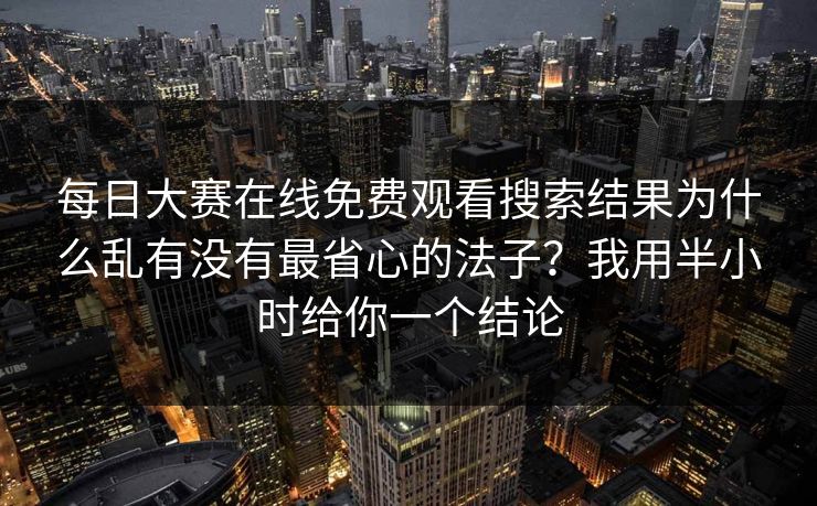 每日大赛在线免费观看搜索结果为什么乱有没有最省心的法子?我用半小时给你一个结论 每日大赛在线免费观看搜索结果为什么乱有没有最省心的法子?我用半小时给你一个结论