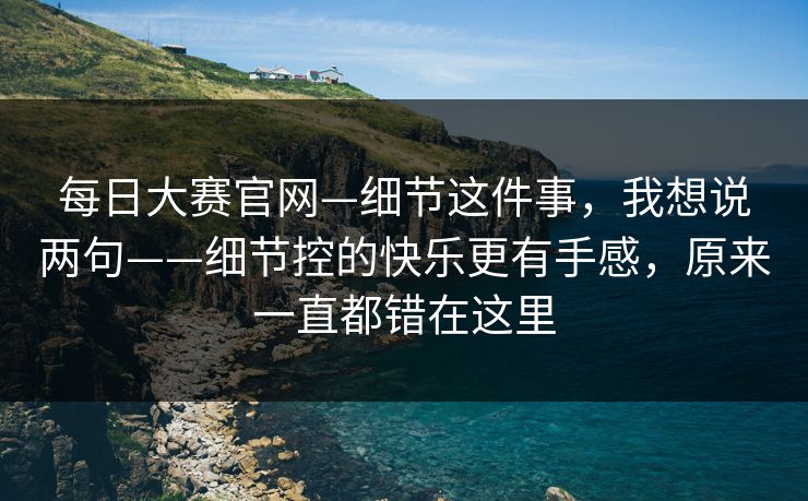 每日大赛官网—细节这件事,我想说两句——细节控的快乐更有手感,原来一直都错在这里 每日大赛官网—细节这件事,我想说两句——细节控的快乐更有手感,原来一直都错在这里