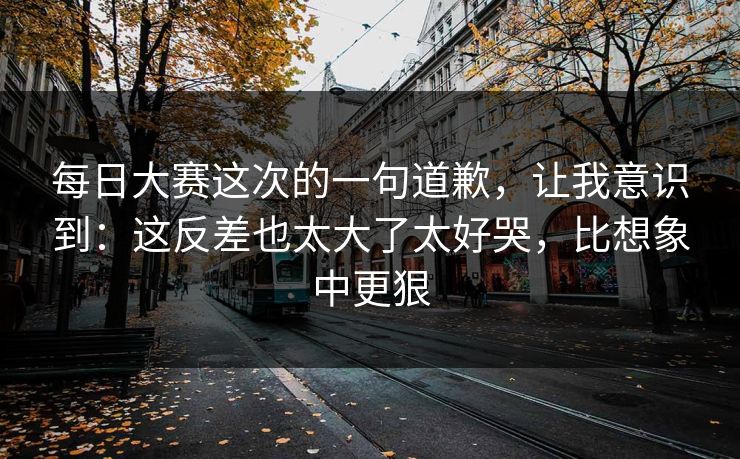 每日大赛这次的一句道歉,让我意识到:这反差也太大了太好哭,比想象中更狠 每日大赛这次的一句道歉,让我意识到:这反差也太大了太好哭,比想象中更狠