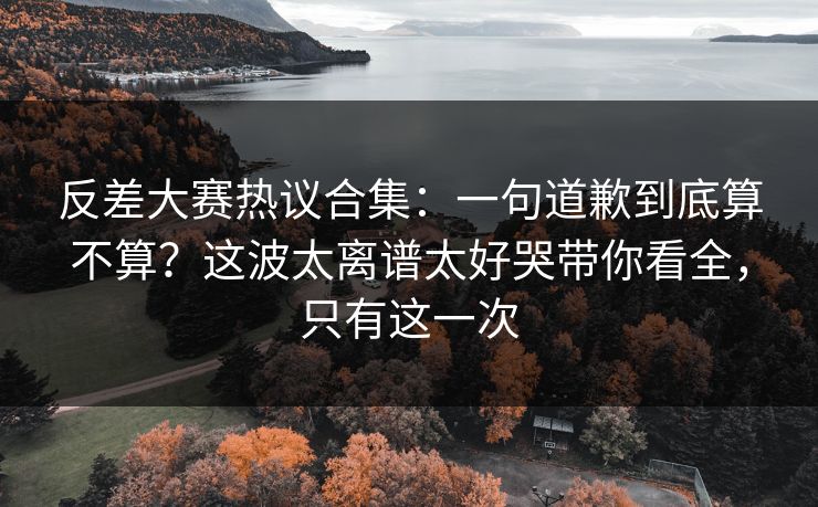 反差大赛热议合集：一句道歉到底算不算？这波太离谱太好哭带你看全，只有这一次