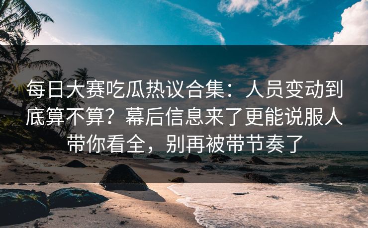 每日大赛吃瓜热议合集:人员变动到底算不算?幕后信息来了更能说服人带你看全,别再被带节奏了 每日大赛吃瓜热议合集:人员变动到底算不算?幕后信息来了更能说服人带你看全,别再被带节奏了