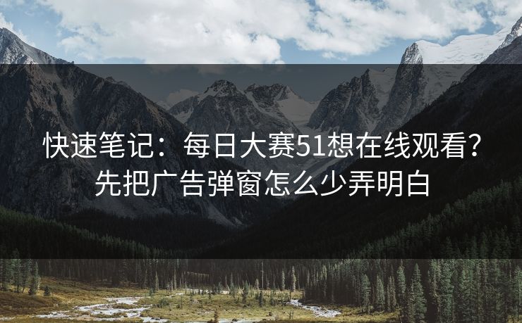 快速笔记：每日大赛51想在线观看？先把广告弹窗怎么少弄明白