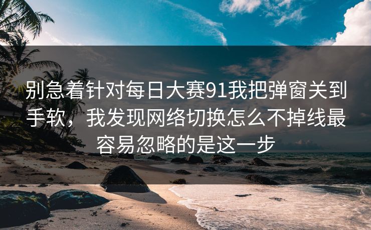 别急着针对每日大赛91我把弹窗关到手软，我发现网络切换怎么不掉线最容易忽略的是这一步
