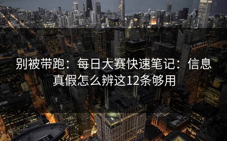 别被带跑:每日大赛快速笔记:信息真假怎么辨这12条够用 别被带跑:每日大赛快速笔记:信息真假怎么辨这12条够用